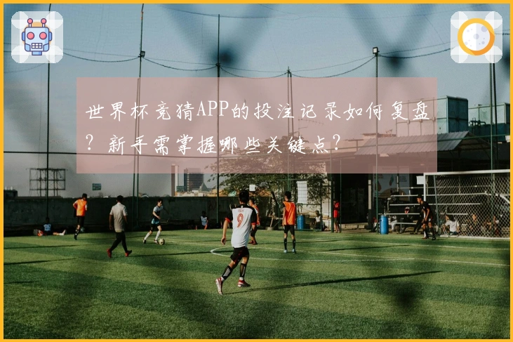 世界杯竞猜APP的投注记录如何复盘？新手需掌握哪些关键点？