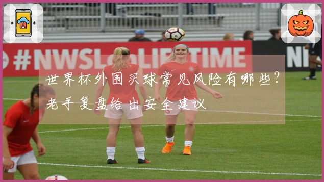 世界杯外围买球常见风险有哪些？老手复盘给出安全建议